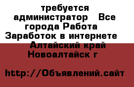 требуется администратор - Все города Работа » Заработок в интернете   . Алтайский край,Новоалтайск г.